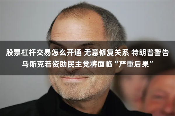 股票杠杆交易怎么开通 无意修复关系 特朗普警告马斯克若资助民主党将面临“严重后果”