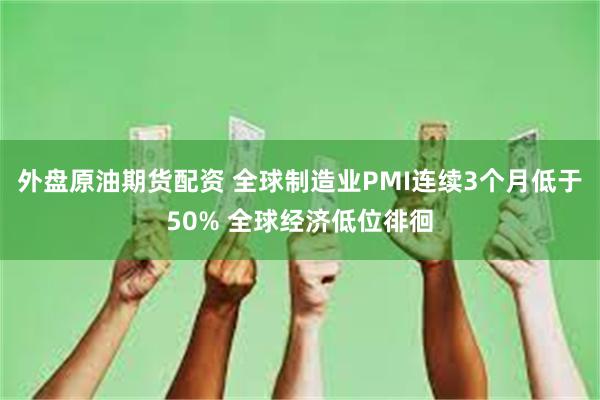 外盘原油期货配资 全球制造业PMI连续3个月低于50% 全球经济低位徘徊