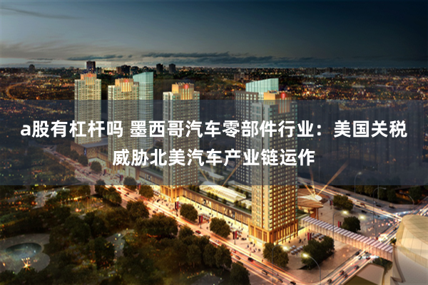 a股有杠杆吗 墨西哥汽车零部件行业：美国关税威胁北美汽车产业链运作