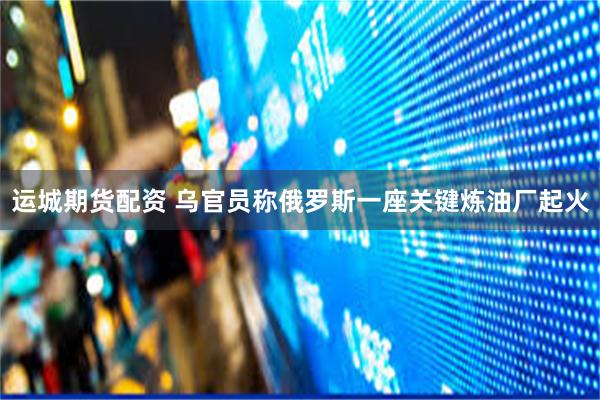 运城期货配资 乌官员称俄罗斯一座关键炼油厂起火