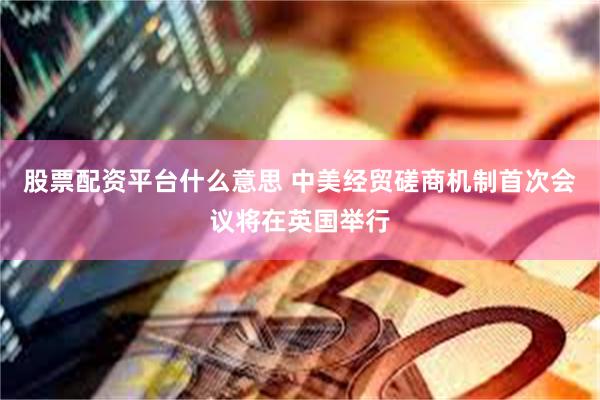 股票配资平台什么意思 中美经贸磋商机制首次会议将在英国举行