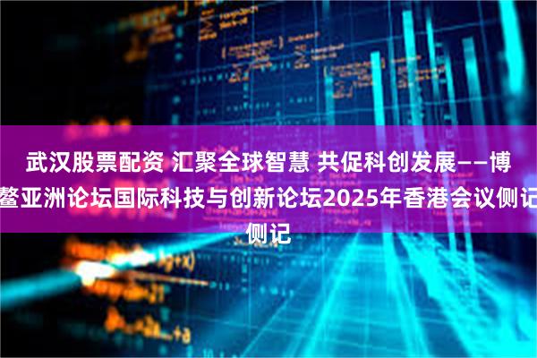 武汉股票配资 汇聚全球智慧 共促科创发展——博鳌亚洲论坛国际科技与创新论坛2025年香港会议侧记