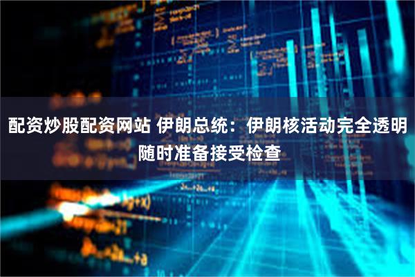配资炒股配资网站 伊朗总统：伊朗核活动完全透明 随时准备接受检查