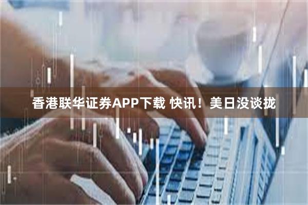 香港联华证券APP下载 快讯！美日没谈拢