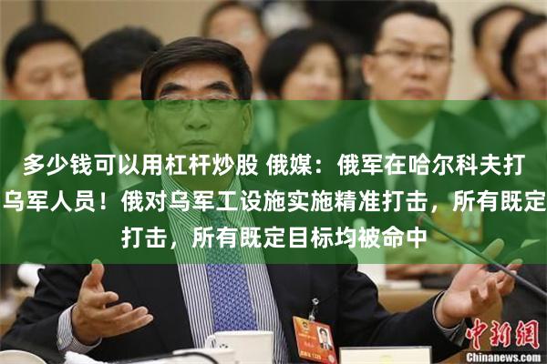 多少钱可以用杠杆炒股 俄媒：俄军在哈尔科夫打死打伤数百名乌军人员！俄对乌军工设施实施精准打击，所有既定目标均被命中