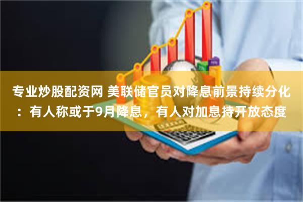 专业炒股配资网 美联储官员对降息前景持续分化：有人称或于9月降息，有人对加息持开放态度