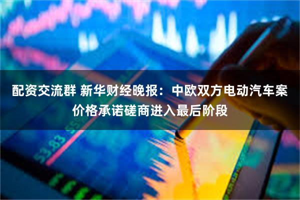 配资交流群 新华财经晚报：中欧双方电动汽车案价格承诺磋商进入最后阶段