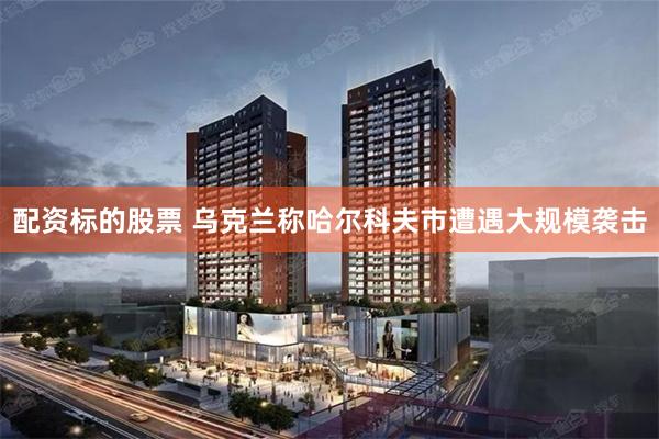 配资标的股票 乌克兰称哈尔科夫市遭遇大规模袭击