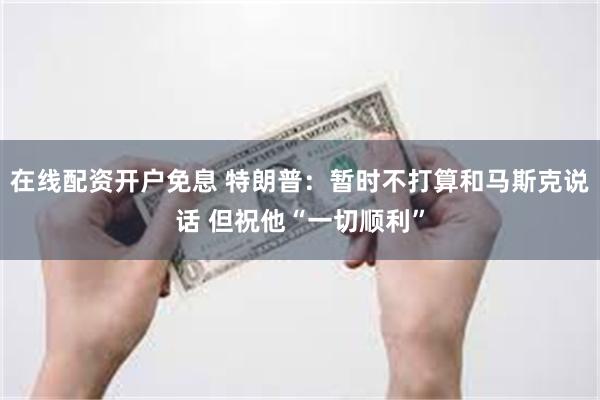 在线配资开户免息 特朗普：暂时不打算和马斯克说话 但祝他“一切顺利”