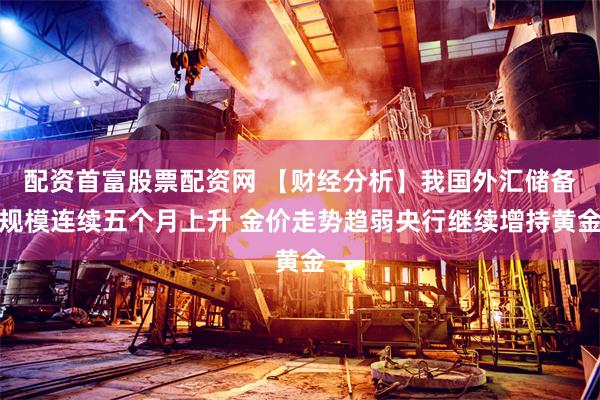 配资首富股票配资网 【财经分析】我国外汇储备规模连续五个月上升 金价走势趋弱央行继续增持黄金