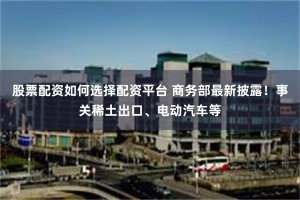 股票配资如何选择配资平台 商务部最新披露！事关稀土出口、电动汽车等