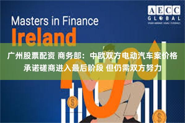 广州股票配资 商务部：中欧双方电动汽车案价格承诺磋商进入最后阶段 但仍需双方努力