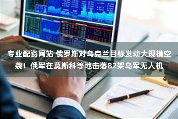 专业配资网站 俄罗斯对乌克兰目标发动大规模空袭！俄军在莫斯科等地击落82架乌军无人机