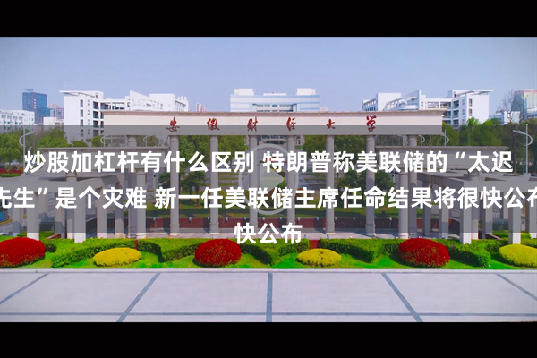 炒股加杠杆有什么区别 特朗普称美联储的“太迟先生”是个灾难 新一任美联储主席任命结果将很快公布