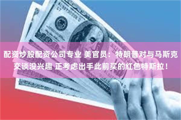 配资炒股配资公司专业 美官员：特朗普对与马斯克交谈没兴趣 正考虑出手此前买的红色特斯拉！