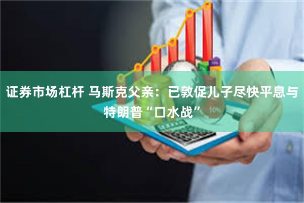 证券市场杠杆 马斯克父亲：已敦促儿子尽快平息与特朗普“口水战”