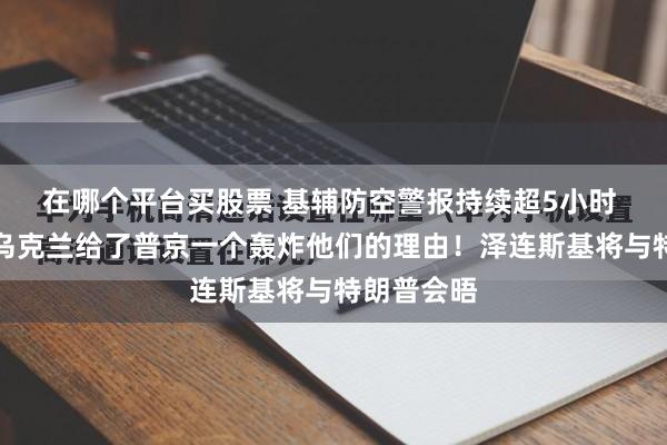 在哪个平台买股票 基辅防空警报持续超5小时 特朗普：乌克兰给了普京一个轰炸他们的理由！泽连斯基将与特朗普会晤