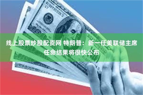 线上股票炒股配资网 特朗普：新一任美联储主席任命结果将很快公布