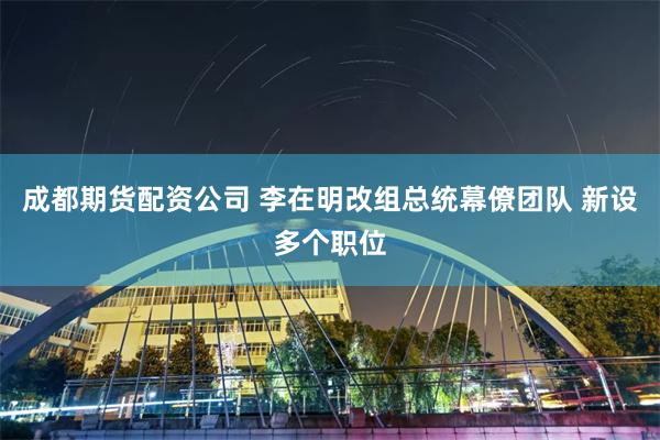 成都期货配资公司 李在明改组总统幕僚团队 新设多个职位