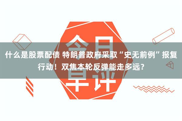 什么是股票配债 特朗普政府采取“史无前例”报复行动！双焦本轮反弹能走多远？