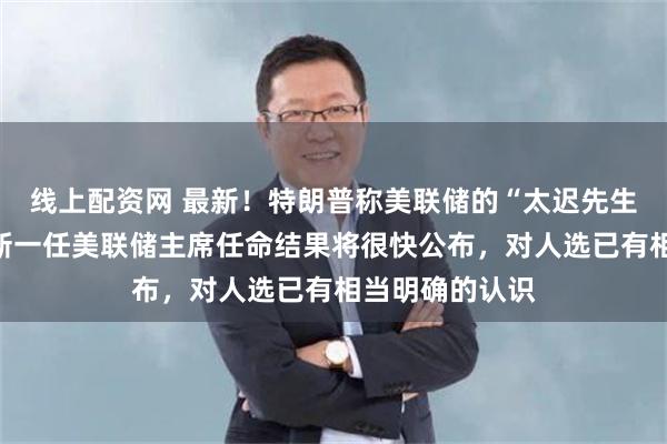 线上配资网 最新！特朗普称美联储的“太迟先生”是个灾难，新一任美联储主席任命结果将很快公布，对人选已有相当明确的认识