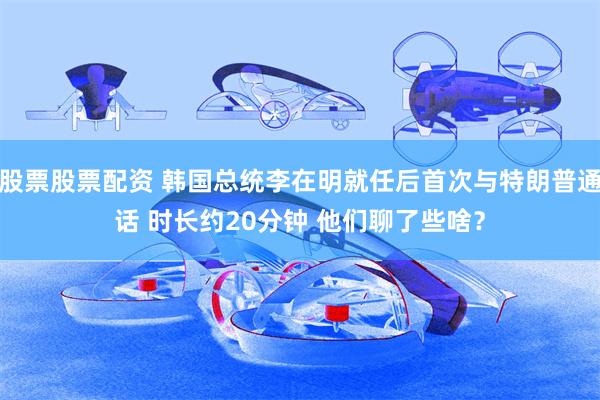 股票股票配资 韩国总统李在明就任后首次与特朗普通话 时长约20分钟 他们聊了些啥？