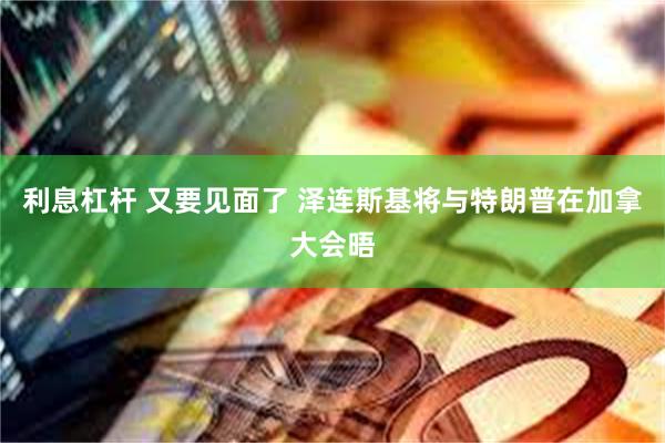 利息杠杆 又要见面了 泽连斯基将与特朗普在加拿大会晤