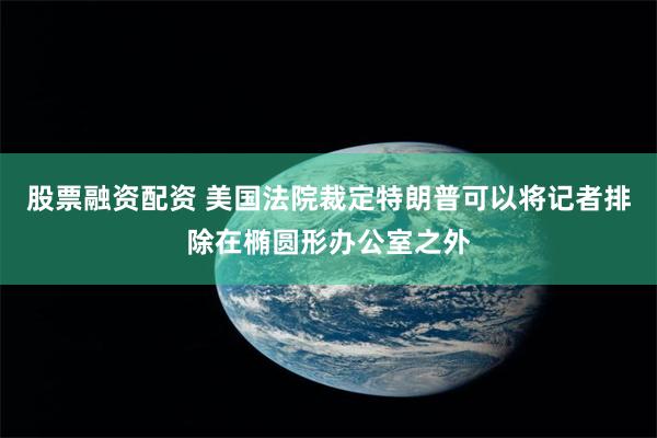 股票融资配资 美国法院裁定特朗普可以将记者排除在椭圆形办公室之外