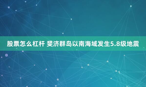 股票怎么杠杆 斐济群岛以南海域发生5.8级地震