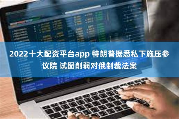 2022十大配资平台app 特朗普据悉私下施压参议院 试图削弱对俄制裁法案
