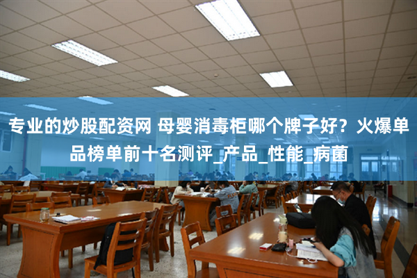 专业的炒股配资网 母婴消毒柜哪个牌子好？火爆单品榜单前十名测评_产品_性能_病菌