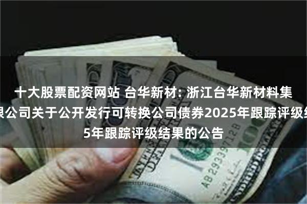 十大股票配资网站 台华新材: 浙江台华新材料集团股份有限公司关于公开发行可转换公司债券2025年跟踪评级结果的公告