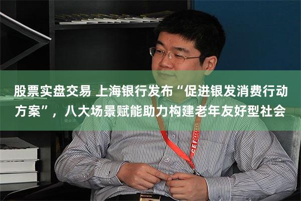 股票实盘交易 上海银行发布“促进银发消费行动方案”，八大场景赋能助力构建老年友好型社会