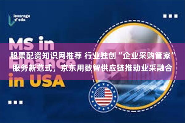 股票配资知识网推荐 行业独创“企业采购管家”服务新范式，京东用数智供应链推动业采融合