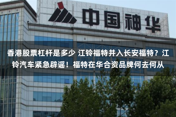 香港股票杠杆是多少 江铃福特并入长安福特？江铃汽车紧急辟谣！福特在华合资品牌何去何从