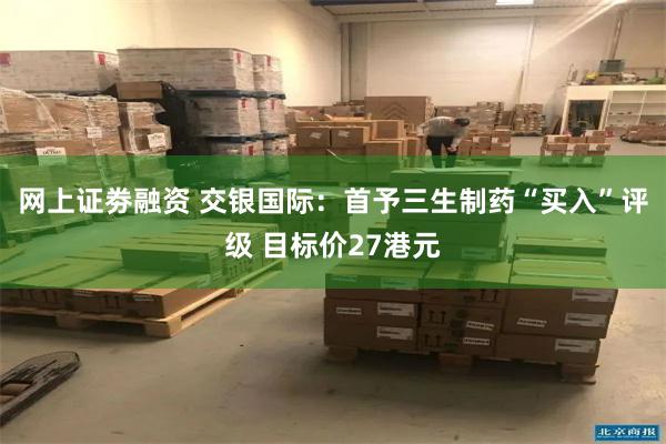 网上证劵融资 交银国际：首予三生制药“买入”评级 目标价27港元