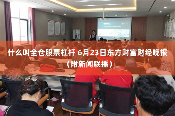 什么叫全仓股票杠杆 6月23日东方财富财经晚报（附新闻联播）
