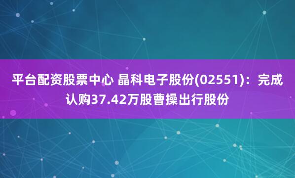 平台配资股票中心 晶科电子股份(02551)：完成认购37.42万股曹操出行股份