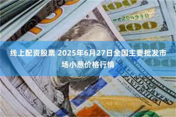 线上配资股票 2025年6月27日全国主要批发市场小葱价格行情