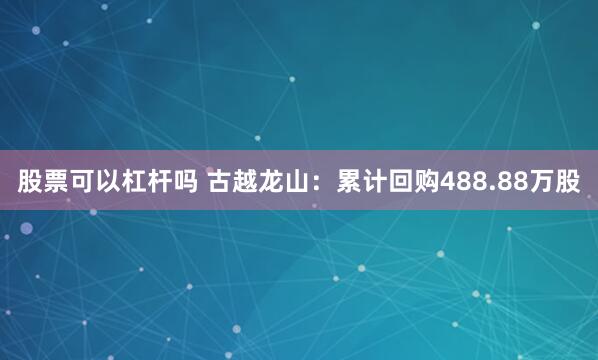 股票可以杠杆吗 古越龙山：累计回购488.88万股