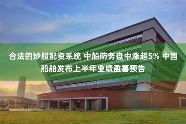 合法的炒股配资系统 中船防务盘中涨超5% 中国船舶发布上半年业绩盈喜预告