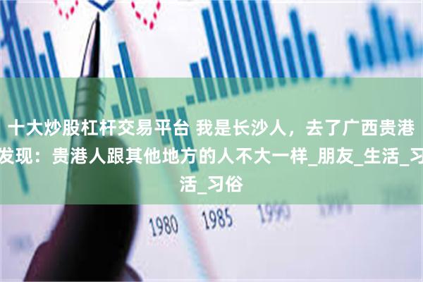 十大炒股杠杆交易平台 我是长沙人，去了广西贵港后发现：贵港人跟其他地方的人不大一样_朋友_生活_习俗