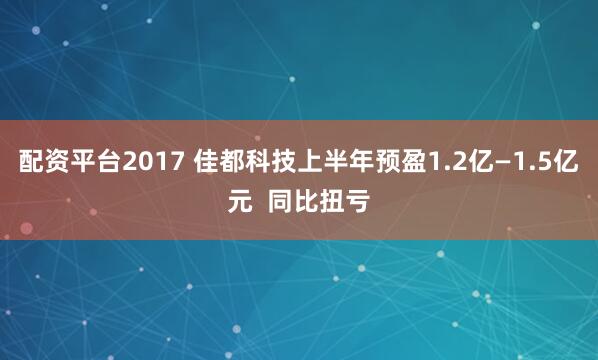 配资平台2017 佳都科技上半年预盈1.2亿—1.5亿元  同比扭亏