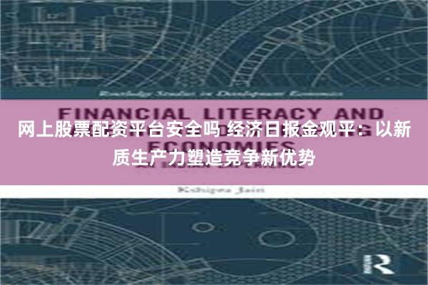 网上股票配资平台安全吗 经济日报金观平：以新质生产力塑造竞争新优势