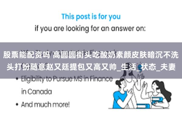 股票能配资吗 高圆圆街头吃酸奶素颜皮肤暗沉不洗头打扮随意赵又廷提包又高又帅_生活_状态_夫妻