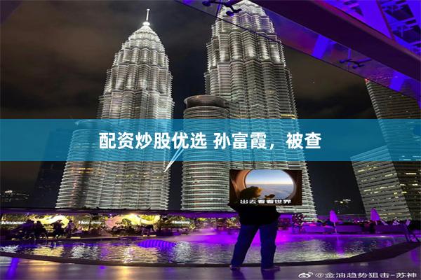 配资炒股优选 孙富霞，被查