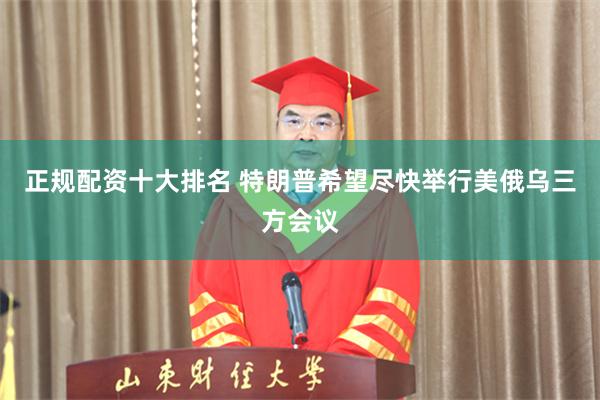 正规配资十大排名 特朗普希望尽快举行美俄乌三方会议