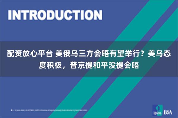 配资放心平台 美俄乌三方会晤有望举行？美乌态度积极，普京提和平没提会晤