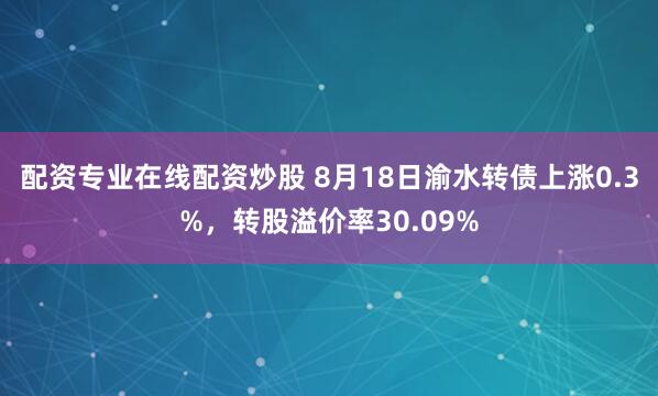 配资专业在线配资炒股 8月18日渝水转债上涨0.3%，转股溢价率30.09%