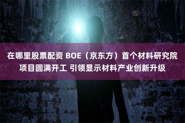 在哪里股票配资 BOE（京东方）首个材料研究院项目圆满开工 引领显示材料产业创新升级